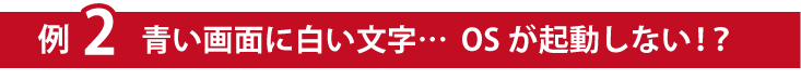 例２青い画面に白い文字…OSが起動しない！？