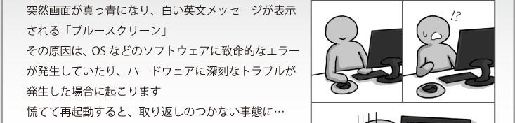 突然画面が真っ青になり、白い英文メッセージが表示される「ブルースクリーン」その原因は、OSなどのソフトウェアに致命的なエラーが発生していたり、ハードウェアに深刻なトラブルが発生した場合に起こります慌てて再起動すると、取り返しのつかない事態に…