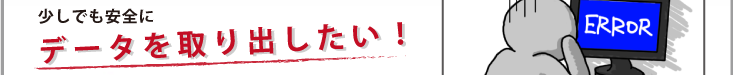 少しでも安全にデータを取り出したい！