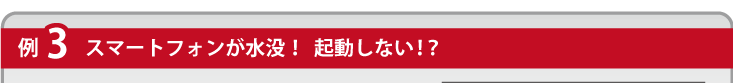 例３スマートフォンが水没！起動しない！？