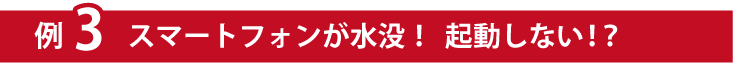 例３スマートフォンが水没！起動しない！？