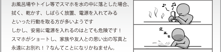 お風呂場やトイレ等でスマホを水の中に落とした場合、拭く、乾かす、しばらく放置、電源を入れてみるといった行動を取る方が多いようですしかし、安易に電源を入れるのはとても危険です！スマホがショートし、家族や友人との思い出の写真と永遠にお別れ！？なんてことになりかねません。