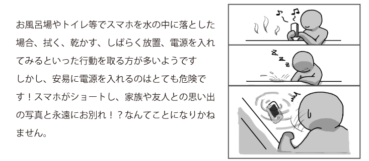 お風呂場やトイレ等でスマホを水の中に落とした場合、拭く、乾かす、しばらく放置、電源を入れてみるといった行動を取る方が多いようですしかし、安易に電源を入れるのはとても危険です！スマホがショートし、家族や友人との思い出の写真と永遠にお別れ！？なんてことになりかねません。