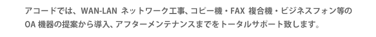 アコードでは、WAN-LANネットワーク工事、コピー機・FAX複合機・ビジネスフォン等のOA機器の提案から導入、アフターメンテナンスまでをトータルサポート致します。