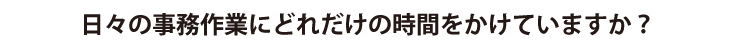 日々の事務作業にどれだけの時間をかけていますか？