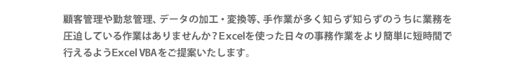 顧客管理や有給管理、データの加工・変換等、手作業が多く知らず知らずのうちに業務を圧迫している作業はありませんか？Ｅｘｃｅｌを使った日々の事務作業をより簡単に短時間で行えるようＥｘｃｅｌ VBAをご提案いたします。